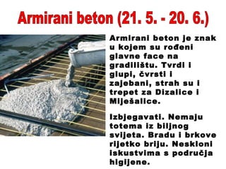 Armirani beton (21. 5. - 20. 6.) Armirani beton je znak u kojem su rođeni glavne face na gradilištu. Tvrdi i glupi, čvrsti i zajebani, strah su i trepet za Dizalice i Miješalice. Izbjegavati. Nemaju totema iz biljnog svijeta. Bradu i brkove rijetko briju. Neskloni iskustvima s područja higijene. 