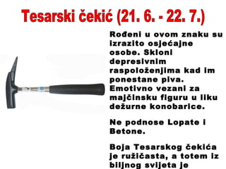Tesarski čekić (21. 6. - 22. 7.) Rođeni u ovom znaku su izrazito osjećajne osobe. Skloni depresivnim raspoloženjima kad im ponestane piva. Emotivno vezani za majčinsku figuru u liku dežurne konobarice. Ne podnose Lopate i Betone. Boja Tesarskog čekića je ružičasta, a totem iz biljnog svijeta je kakaovac . 