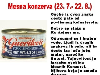 Mesna konzerva (23. 7.- 22. 8.) Osobe iz ovog znaka često pate od povišenog kolesterola.  Dobro se slažu s Kontejnerima.  Oštroumni su i hrabre vođe. Ljudi iz drugih znakova ih vole, ali im često iza leđa jebu mater, naročito Betoni. Tajnovitost je izrazita osobina Mesnih Konzervi. Njihova boja je smeđa do crna. 