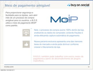 Meio de pagamento amigável

          Para proporcionar segurança e
          facilidade para os lojistas, sem abrir
          mão de um processo de compra
          amigável para os usuários, o B.O.S.
          utiliza o meio de pagamento MOIP
          como padrão.

                                           Nele, o processo de compra ocorre 100% dentro da loja,
                                           analisando os dados do comprador, evitando fraudes e
                                           ainda efetuando captura automática do pagamento.

                                           Nossa parceria exclusiva apresenta uma das menores
                                           taxas do mercado e ainda pode diminuir conforme
                                           crescer o faturamento da loja.



                                          O B.O.S. também pode trabalhar com outros meios de
                                          pagamento a partir do desenvolvimento de plugins
                                          especíﬁcos.


       02 de Maio de 2012                                                                           10

sexta-feira, 4 de maio de 12
 