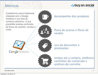 Métricas

          A plataforma nasce totalmente
          integrada com o Google            desempenho dos produtos
          Analytics e sua área de
          comercio eletrônico. O que
          possibilita analises profundas
          de fluxos de usuários, vendas e
          mídia.                            ﬂuxo de acesso e ﬂuxo de
                                            vendas



                                            uso de descontos e
                                            promoções


                                            tempo até a compra, melhores
                                            caminhos de conversão e
                                            análises de carrinho

       02 de Maio de 2012                                              11

sexta-feira, 4 de maio de 12
 