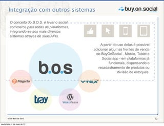 Integração com outros sistemas

          O conceito do B.O.S. é levar o social
          commerce para todas as plataformas,
          integrando-se aos mais diversos
          sistemas através de suas APIs.

                                                       A partir do uso delas é possível
                                                  adicionar algumas frentes de venda
                                                   do BuyOnSocial - Mobile, Tablet e
                                                        Social app - em plataformas já
                                                            funcionais, dispensando o
                                                     recadastramento de produtos ou
                                                                   divisão de estoques.




       02 de Maio de 2012                                                                 12

sexta-feira, 4 de maio de 12
 