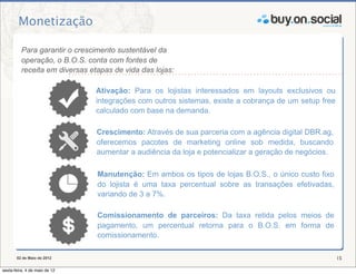 Monetização

          Para garantir o crescimento sustentável da
          operação, o B.O.S. conta com fontes de
          receita em diversas etapas de vida das lojas:

                                Ativação: Para os lojistas interessados em layouts exclusivos ou
                                integrações com outros sistemas, existe a cobrança de um setup free
                                calculado com base na demanda.

                                Crescimento: Através de sua parceria com a agência digital DBR.ag,
                                oferecemos pacotes de marketing online sob medida, buscando
                                aumentar a audiência da loja e potencializar a geração de negócios.

                                Manutenção: Em ambos os tipos de lojas B.O.S., o único custo fixo
                                do lojista é uma taxa percentual sobre as transações efetivadas,
                                variando de 3 a 7%.

                                Comissionamento de parceiros: Da taxa retida pelos meios de
                                pagamento, um percentual retorna para o B.O.S. em forma de
                                comissionamento.

       02 de Maio de 2012                                                                             15

sexta-feira, 4 de maio de 12
 