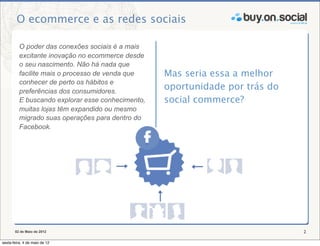 O ecommerce e as redes sociais

          O poder das conexões sociais é a mais
          excitante inovação no ecommerce desde
          o seu nascimento. Não há nada que
          facilite mais o processo de venda que    Mas seria essa a melhor
          conhecer de perto os hábitos e
          preferências dos consumidores.
                                                   oportunidade por trás do
          E buscando explorar esse conhecimento,   social commerce?
          muitas lojas têm expandido ou mesmo
          migrado suas operações para dentro do
          Facebook.




       02 de Maio de 2012                                                     2

sexta-feira, 4 de maio de 12
 