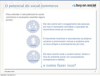 O potencial do social commerce

          Para entender o real potencial do social
          commerce é necessário assimilar alguns
          pontos:
                                                Ele não ocorre sem o engajamento das pessoas,
                                                por isso é necessário remodelar a operação de
                                                ecommerce tendo-as no centro;



                                                É importante incentivar e recompensar os próprios
                                                usuários a promoverem marcas e produtos para
                                                os seus amigos e recompensa-los por isso;



                                                Ele deve ocorrer onde o usuário estiver, dentro e
                                                fora do ambiente social, em computadores,
                                                smartphones e tablets;


                                                e como fazer isso?
       02 de Maio de 2012                                                                           3

sexta-feira, 4 de maio de 12
 