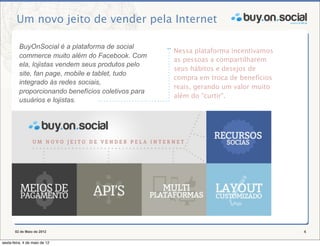 Um novo jeito de vender pela Internet

          BuyOnSocial é a plataforma de social
                                                     Nessa plataforma incentivamos
          commerce muito além do Facebook. Com
                                                     as pessoas a compartilharem
          ela, lojistas vendem seus produtos pelo
                                                     seus hábitos e desejos de
          site, fan page, mobile e tablet, tudo
                                                     compra em troca de benefícios
          integrado às redes sociais,
                                                     reais, gerando um valor muito
          proporcionando benefícios coletivos para
                                                     além do "curtir".
          usuários e lojistas.




       02 de Maio de 2012                                                            4

sexta-feira, 4 de maio de 12
 