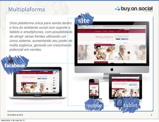 Multiplaforma

          Uma plataforma única para venda dentro
          e fora do ambiente social com suporte a
          tablets e smartphones, com possibilidade
          de atingir várias frentes utilizando um
          único sistema, aumentando seu poder de
          mídia orgânica, gerando um crescimento
          potencial em vendas.




       02 de Maio de 2012                            5

sexta-feira, 4 de maio de 12
 