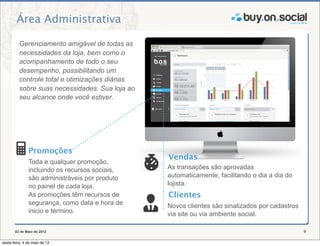 Área Administrativa

          Gerenciamento amigável de todas as
          necessidades da loja, bem como o
          acompanhamento de todo o seu
          desempenho, possibilitando um
          controle total e otimizações diárias
          sobre suas necessidades. Sua loja ao
          seu alcance onde você estiver.




               Promoções
                                                 Vendas
               Toda e qualquer promoção,
               incluindo os recursos sociais,    As transações são aprovadas
               são administráveis por produto    automaticamente, facilitando o dia a dia do
               no painel de cada loja.           lojista.
               As promoções têm recursos de      Clientes
               segurança, como data e hora de    Novos clientes são sinalizados por cadastros
               inicio e término.                 via site ou via ambiente social.

       02 de Maio de 2012                                                                       9

sexta-feira, 4 de maio de 12
 