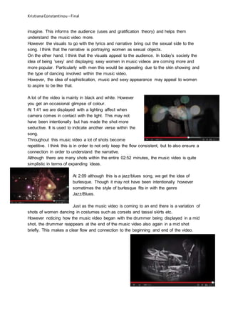 KristianaConstantinou –Final
imagine. This informs the audience (uses and gratification theory) and helps them
understand the music video more.
However the visuals to go with the lyrics and narrative bring out the sexual side to the
song. I think that the narrative is portraying women as sexual objects.
On the other hand, I think that the visuals appeal to the audience. In today’s society the
idea of being ‘sexy’ and displaying sexy women in music videos are coming more and
more popular. Particularly with men this would be appealing due to the skin showing and
the type of dancing involved within the music video.
However, the idea of sophistication, music and sexy appearance may appeal to women
to aspire to be like that.
A lot of the video is mainly in black and white. However
you get an occasional glimpse of colour.
At 1:41 we are displayed with a lighting affect when
camera comes in contact with the light. This may not
have been intentionally but has made the shot more
seductive. It is used to indicate another verse within the
song.
Throughout this music video a lot of shots become
repetitive. I think this is in order to not only keep the flow consistent, but to also ensure a
connection in order to understand the narrative.
Although there are many shots within the entire 02:52 minutes, the music video is quite
simplistic in terms of expanding ideas.
At 2:09 although this is a jazz/blues song, we get the idea of
burlesque. Though it may not have been intentionally however
sometimes the style of burlesque fits in with the genre
Jazz/Blues.
Just as the music video is coming to an end there is a variation of
shots of women dancing in costumes such as corsets and tassel skirts etc.
However noticing how the music video began with the drummer being displayed in a mid
shot, the drummer reappears at the end of the music video also again in a mid shot
briefly. This makes a clear flow and connection to the beginning and end of the video.
 