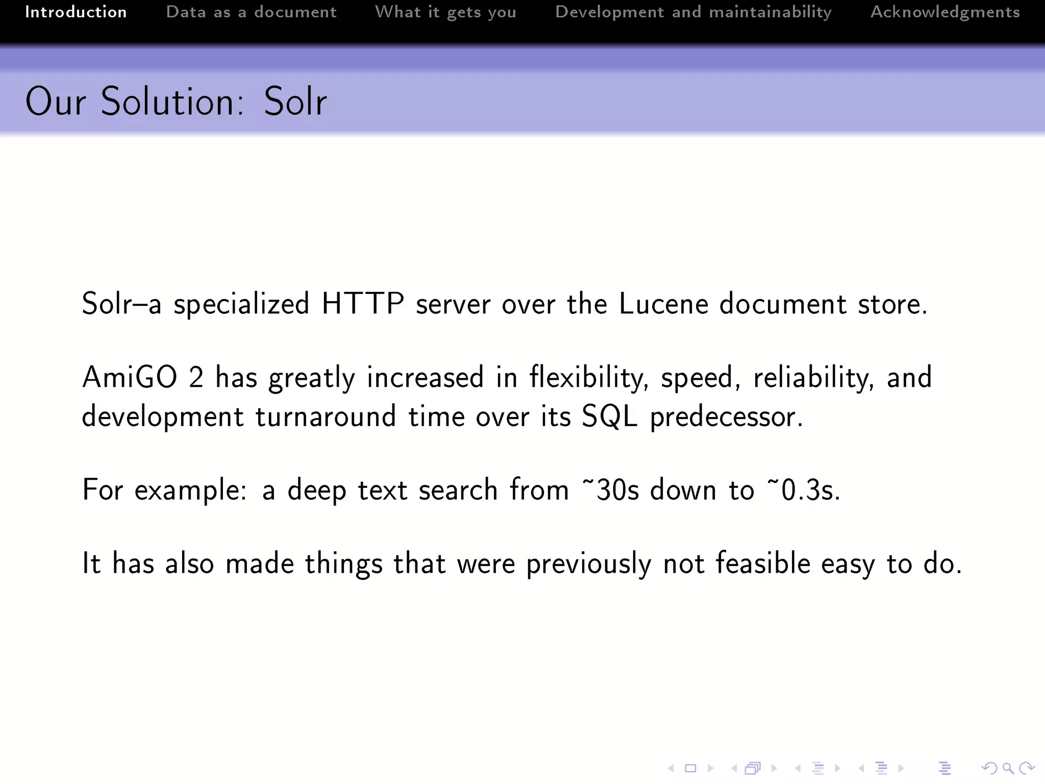 Introduction   Data as a document   What it gets you   Development and maintainability   Acknowledgments



Our Solution: Solr



      ƒolr!— spe™i—lized r„„€ server over the vu™ene do™ument storeF

      emiqy P h—s gre—tly in™re—sed in )exi˜ilityD speedD reli—˜ilityD —nd
      development turn—round time over its ƒv prede™essorF

      por ex—mpleX — deep text se—r™h from £QHs down to £HFQsF

      st h—s —lso m—de things th—t were previously not fe—si˜le e—sy to doF
 