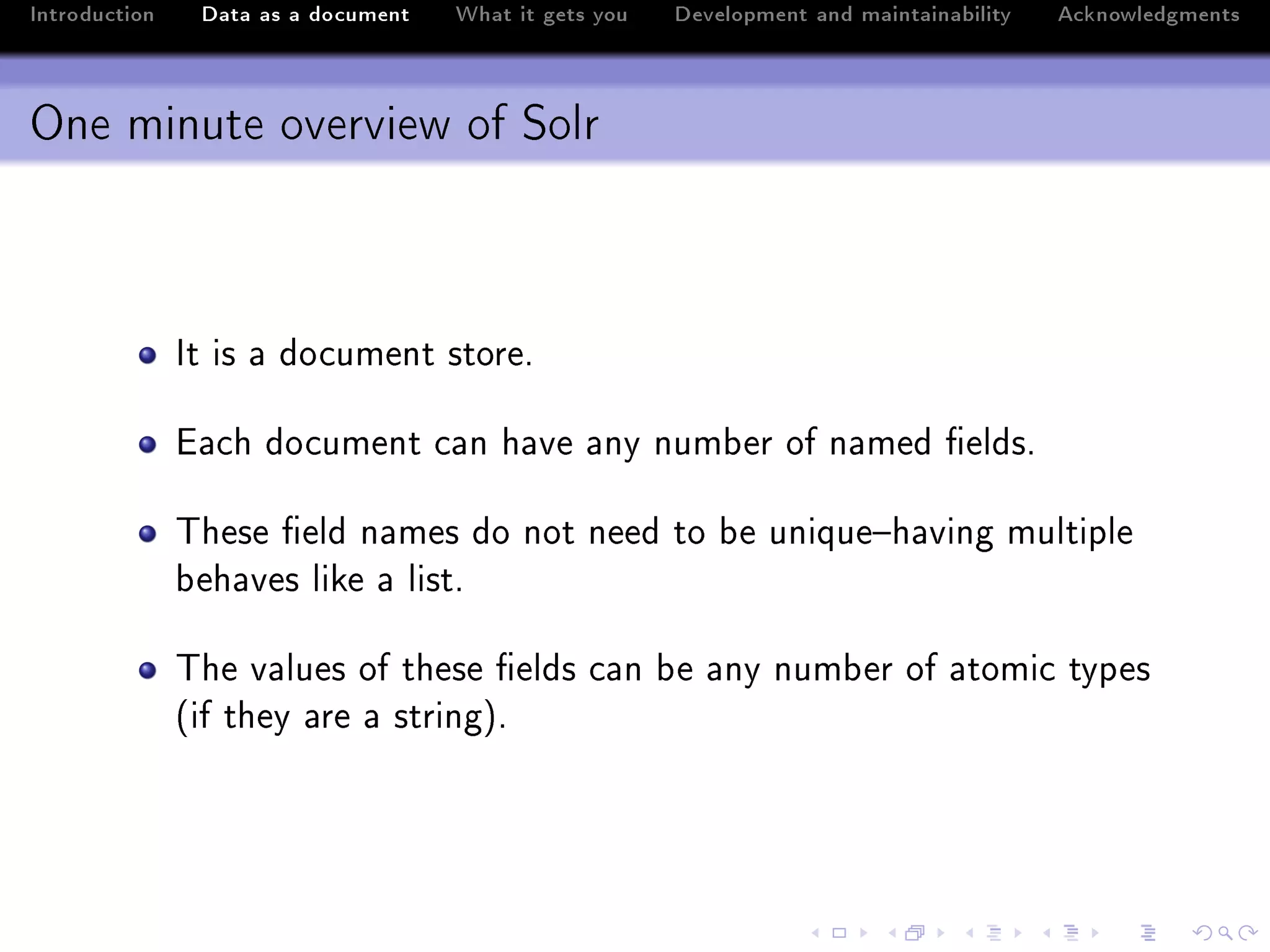 Introduction    Data as a document   What it gets you   Development and maintainability   Acknowledgments



One minute overview of Solr



               st is — do™ument storeF

               i—™h do™ument ™—n h—ve —ny num˜er of n—med (eldsF

               „hese (eld n—mes do not need to ˜e unique!h—ving multiple
               ˜eh—ves like — listF

               „he v—lues of these (elds ™—n ˜e —ny num˜er of —tomi™ types
               @if they —re — stringAF
 