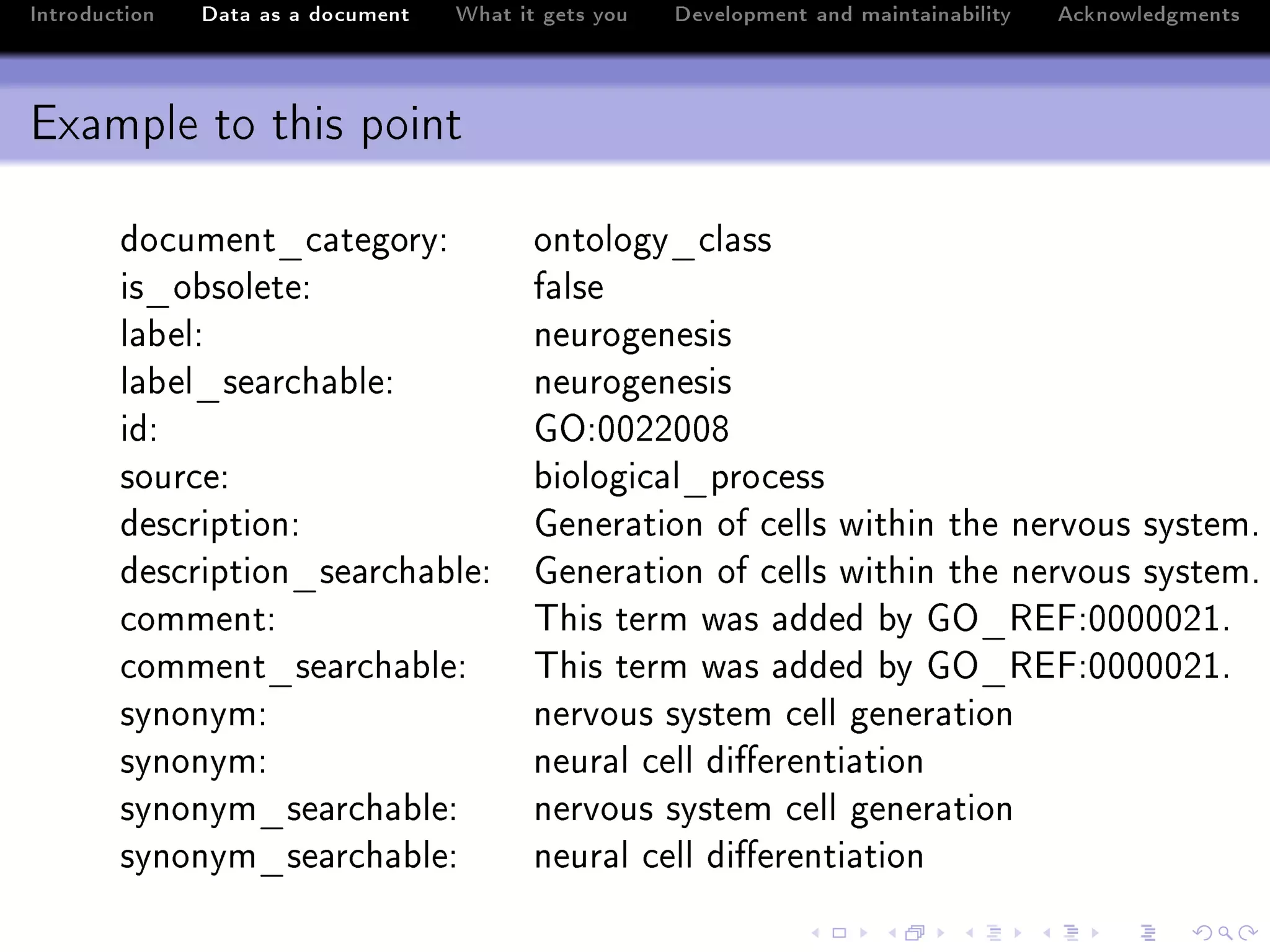 Introduction   Data as a document   What it gets you   Development and maintainability   Acknowledgments



Example to this point

        do™ument•™—tegoryX                 ontology•™l—ss
        is•o˜soleteX                       f—lse
        l—˜elX                             neurogenesis
        l—˜el•se—r™h—˜leX                  neurogenesis
        idX                                qyXHHPPHHV
        sour™eX                            ˜iologi™—l•pro™ess
        des™riptionX                       qener—tion of ™ells within the nervous systemF
        des™ription•se—r™h—˜leX            qener—tion of ™ells within the nervous systemF
        ™ommentX                           „his term w—s —dded ˜y qy•‚ipXHHHHHPIF
        ™omment•se—r™h—˜leX                „his term w—s —dded ˜y qy•‚ipXHHHHHPIF
        synonymX                           nervous system ™ell gener—tion
        synonymX                           neur—l ™ell di'erenti—tion
        synonym•se—r™h—˜leX                nervous system ™ell gener—tion
        synonym•se—r™h—˜leX                neur—l ™ell di'erenti—tion
 
