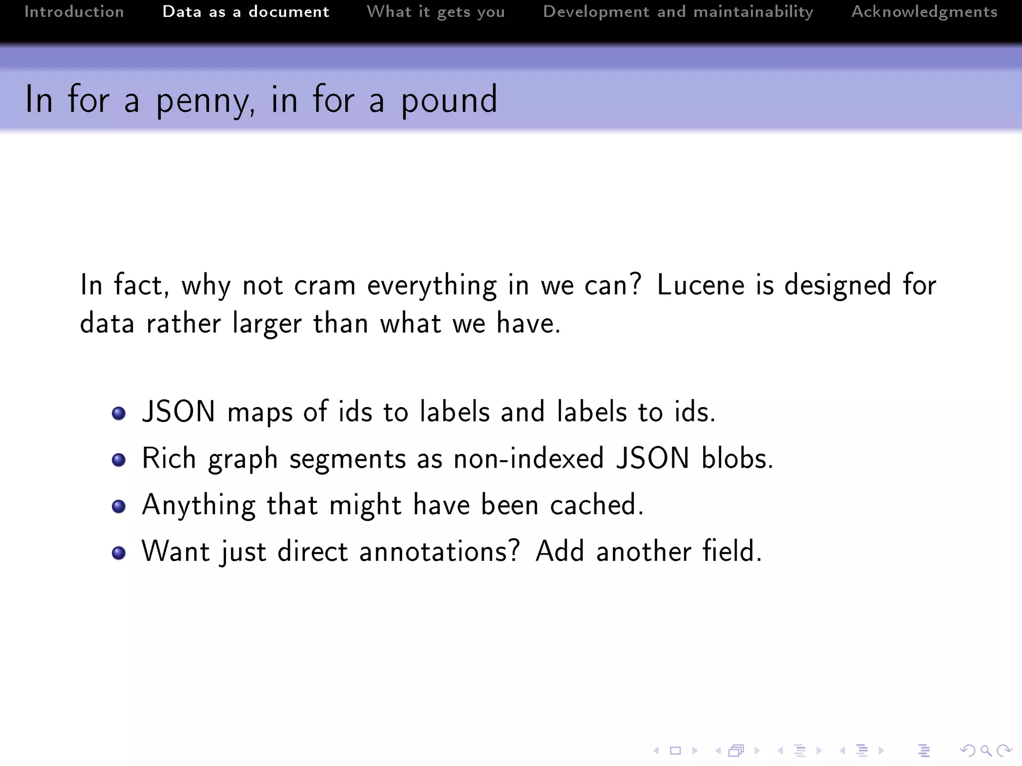 Introduction    Data as a document   What it gets you   Development and maintainability   Acknowledgments



In for a penny, in for a pound



      sn f—™tD why not ™r—m everything in we ™—nc vu™ene is designed for
      d—t— r—ther l—rger th—n wh—t we h—veF

               tƒyx m—ps of ids to l—˜els —nd l—˜els to idsF
               ‚i™h gr—ph segments —s nonEindexed tƒyx ˜lo˜sF
               enything th—t might h—ve ˜een ™—™hedF
               ‡—nt just dire™t —nnot—tionsc edd —nother (eldF
 