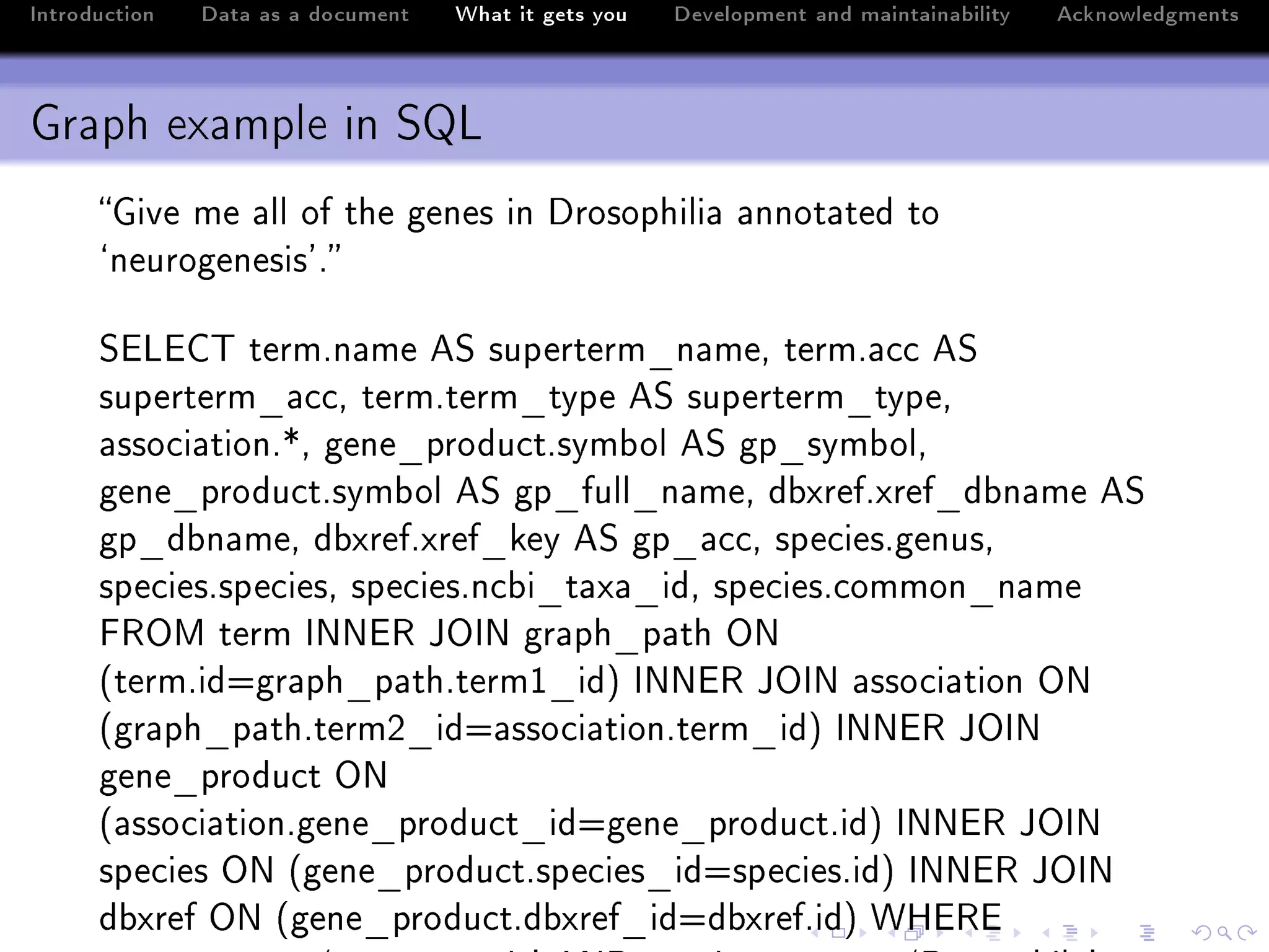 Introduction   Data as a document   What it gets you   Development and maintainability   Acknowledgments



Graph example in SQL
      qive me —ll of the genes in hrosophili— —nnot—ted to
      –neurogenesis9F

      ƒivig„ termFn—me eƒ superterm•n—meD termF—™™ eƒ
      superterm•—™™D termFterm•type eƒ superterm•typeD
      —sso™i—tionFBD gene•produ™tFsym˜ol eƒ gp•sym˜olD
      gene•produ™tFsym˜ol eƒ gp•full•n—meD d˜xrefFxref•d˜n—me eƒ
      gp•d˜n—meD d˜xrefFxref•key eƒ gp•—™™D spe™iesFgenusD
      spe™iesFspe™iesD spe™iesFn™˜i•t—x—•idD spe™iesF™ommon•n—me
      p‚yw term sxxi‚ tysx gr—ph•p—th yx
      @termFidagr—ph•p—thFtermI•idA sxxi‚ tysx —sso™i—tion yx
      @gr—ph•p—thFtermP•ida—sso™i—tionFterm•idA sxxi‚ tysx
      gene•produ™t yx
      @—sso™i—tionFgene•produ™t•idagene•produ™tFidA sxxi‚ tysx
      spe™ies yx @gene•produ™tFspe™ies•idaspe™iesFidA sxxi‚ tysx
      d˜xref yx @gene•produ™tFd˜xref•idad˜xrefFidA ‡ri‚i
 