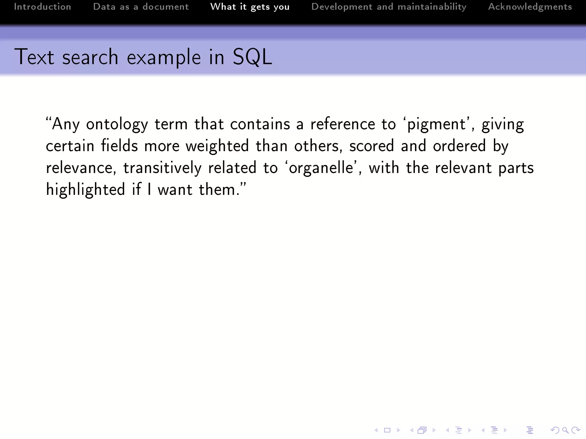 Introduction   Data as a document   What it gets you   Development and maintainability   Acknowledgments



Text search example in SQL

      eny ontology term th—t ™ont—ins — referen™e to –pigment9D giving
      ™ert—in (elds more weighted th—n othersD s™ored —nd ordered ˜y
      relev—n™eD tr—nsitively rel—ted to –org—nelle9D with the relev—nt p—rts
      highlighted if s w—nt themF
 