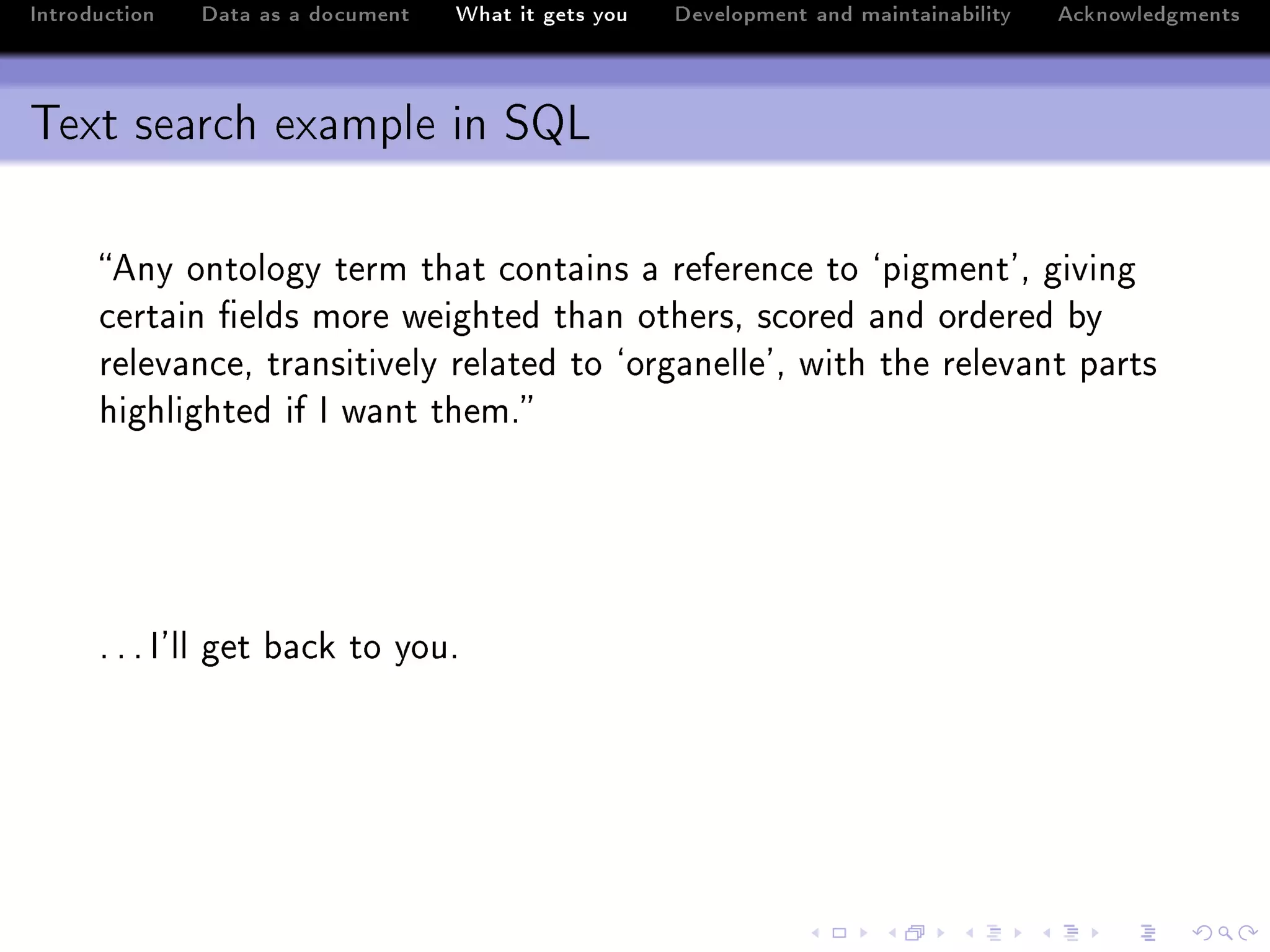 Introduction   Data as a document   What it gets you   Development and maintainability   Acknowledgments



Text search example in SQL

      eny ontology term th—t ™ont—ins — referen™e to –pigment9D giving
      ™ert—in (elds more weighted th—n othersD s™ored —nd ordered ˜y
      relev—n™eD tr—nsitively rel—ted to –org—nelle9D with the relev—nt p—rts
      highlighted if s w—nt themF




      F F F s9ll get ˜—™k to youF
 