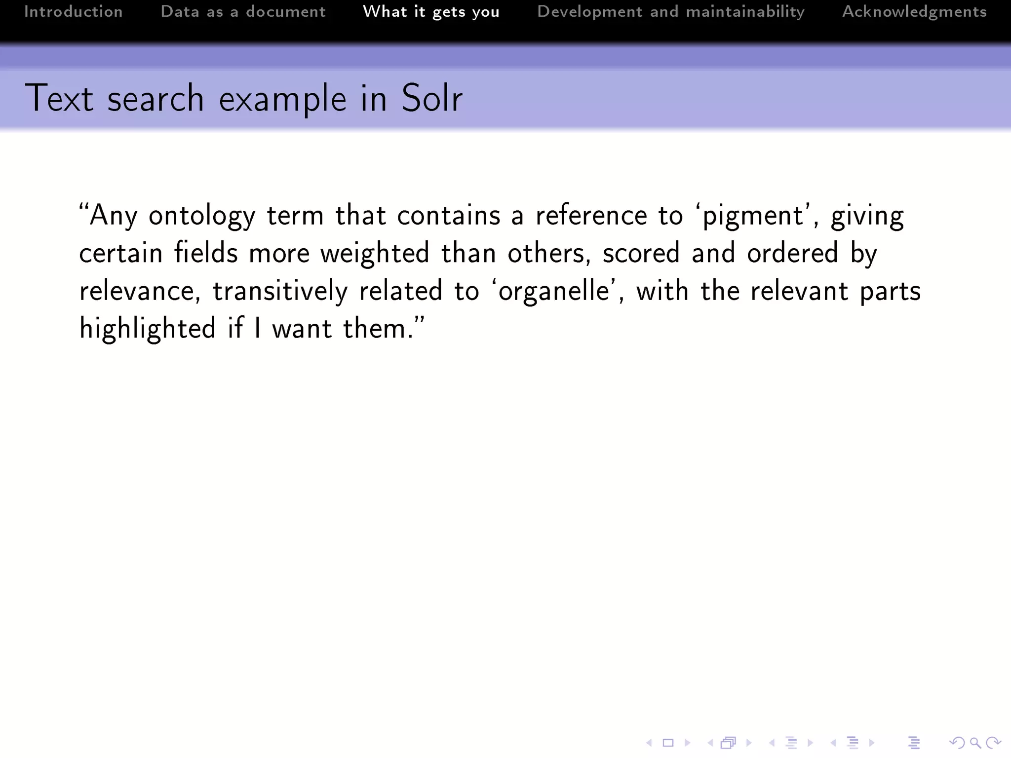 Introduction   Data as a document   What it gets you   Development and maintainability   Acknowledgments



Text search example in Solr

      eny ontology term th—t ™ont—ins — referen™e to –pigment9D giving
      ™ert—in (elds more weighted th—n othersD s™ored —nd ordered ˜y
      relev—n™eD tr—nsitively rel—ted to –org—nelle9D with the relev—nt p—rts
      highlighted if s w—nt themF
 