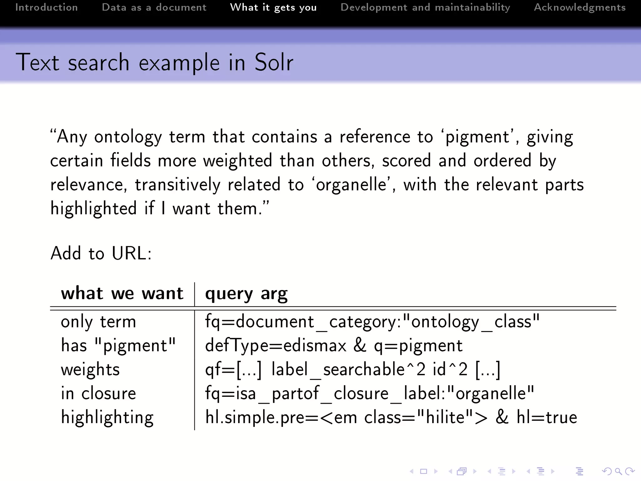 Introduction   Data as a document   What it gets you   Development and maintainability   Acknowledgments



Text search example in Solr

      eny ontology term th—t ™ont—ins — referen™e to –pigment9D giving
      ™ert—in (elds more weighted th—n othersD s™ored —nd ordered ˜y
      relev—n™eD tr—nsitively rel—ted to –org—nelle9D with the relev—nt p—rts
      highlighted if s w—nt themF

      edd to …‚vX

        what we want query arg
        only term               fqado™ument•™—tegoryX4ontology•™l—ss4
        h—s 4pigment4           def„ypeaedism—x 8 qapigment
        weights                 qfa‘FFF“ l—˜el•se—r™h—˜le”P id”P ‘FFF“
        in ™losure              fqais—•p—rtof•™losure•l—˜elX4org—nelle4
        highlighting            hlFsimpleFprea`em ™l—ssa4hilite4b 8 hlatrue
 