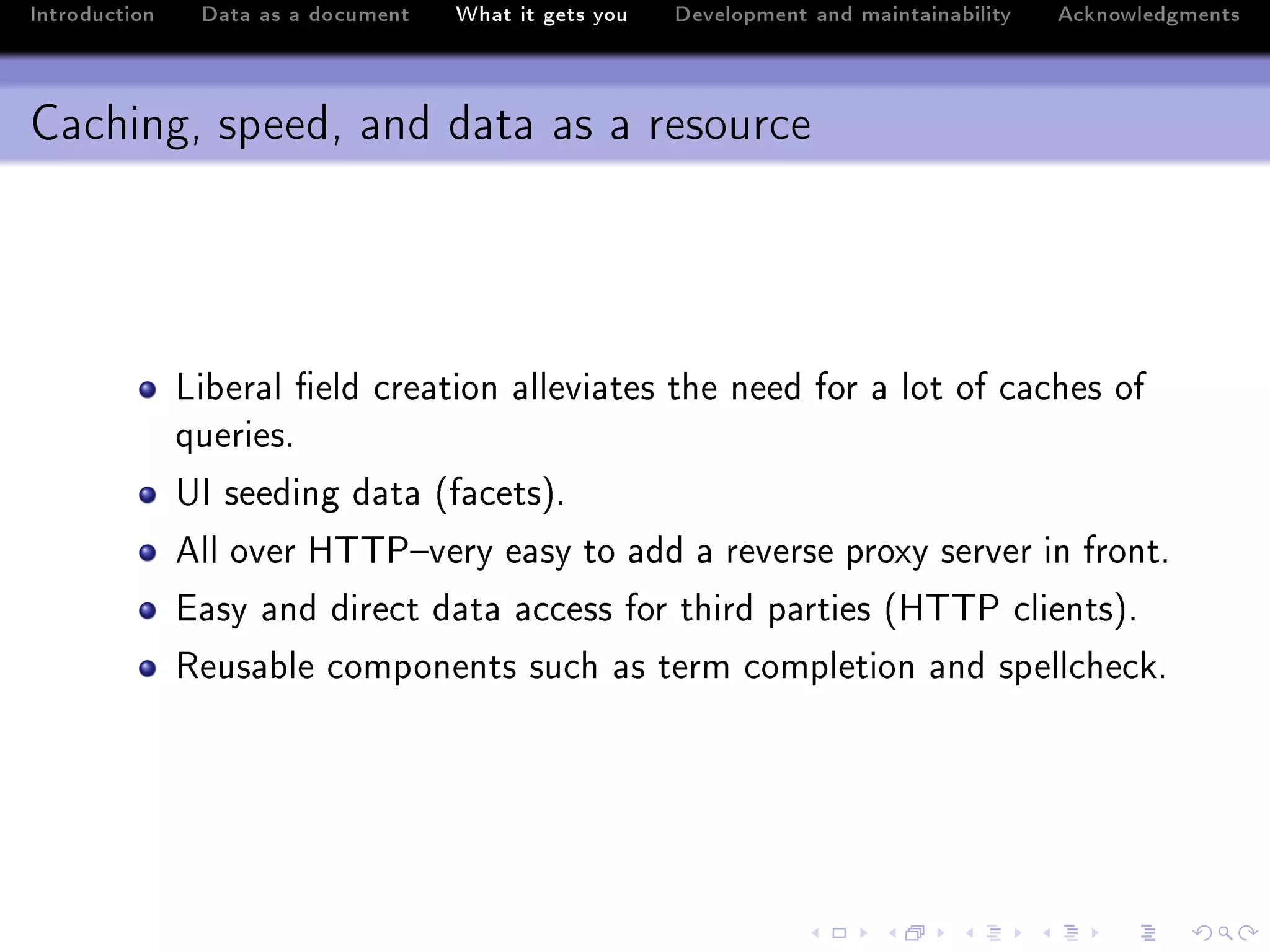Introduction    Data as a document   What it gets you   Development and maintainability   Acknowledgments



Caching, speed, and data as a resource




               vi˜er—l (eld ™re—tion —llevi—tes the need for — lot of ™—™hes of
               queriesF
               …s seeding d—t— @f—™etsAF
               ell over r„„€!very e—sy to —dd — reverse proxy server in frontF
               i—sy —nd dire™t d—t— —™™ess for third p—rties @r„„€ ™lientsAF
               ‚eus—˜le ™omponents su™h —s term ™ompletion —nd spell™he™kF
 