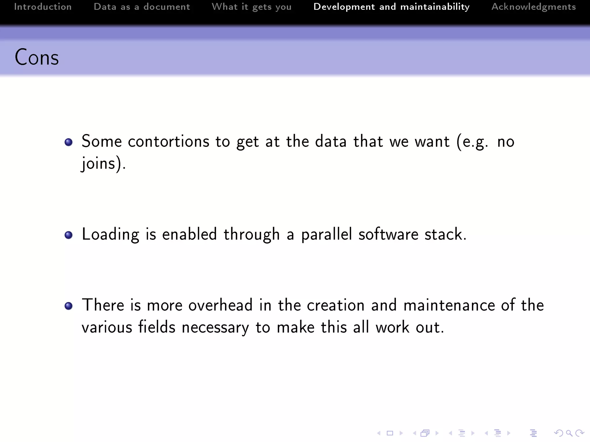 Introduction    Data as a document   What it gets you   Development and maintainability   Acknowledgments



Cons


               ƒome ™ontortions to get —t the d—t— th—t we w—nt @eFgF no
               joinsAF



               vo—ding is en—˜led through — p—r—llel softw—re st—™kF



               „here is more overhe—d in the ™re—tion —nd m—inten—n™e of the
               v—rious (elds ne™ess—ry to m—ke this —ll work outF
 
