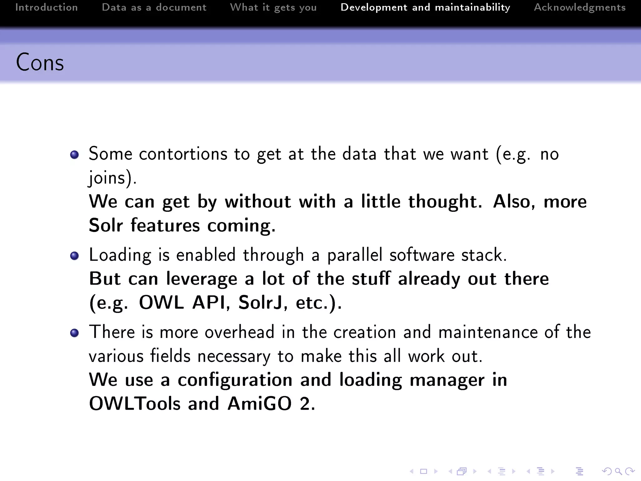 Introduction    Data as a document   What it gets you   Development and maintainability   Acknowledgments



Cons


               ƒome ™ontortions to get —t the d—t— th—t we w—nt @eFgF no
               joinsAF
               We can get by without with a little thought. Also, more
               Solr features coming.
               vo—ding is en—˜led through — p—r—llel softw—re st—™kF
               But can leverage a lot of the stu already out there
               (e.g. OWL API, SolrJ, etc.).
               „here is more overhe—d in the ™re—tion —nd m—inten—n™e of the
               v—rious (elds ne™ess—ry to m—ke this —ll work outF
               We use a conguration and loading manager in
               OWLTools and AmiGO 2.
 