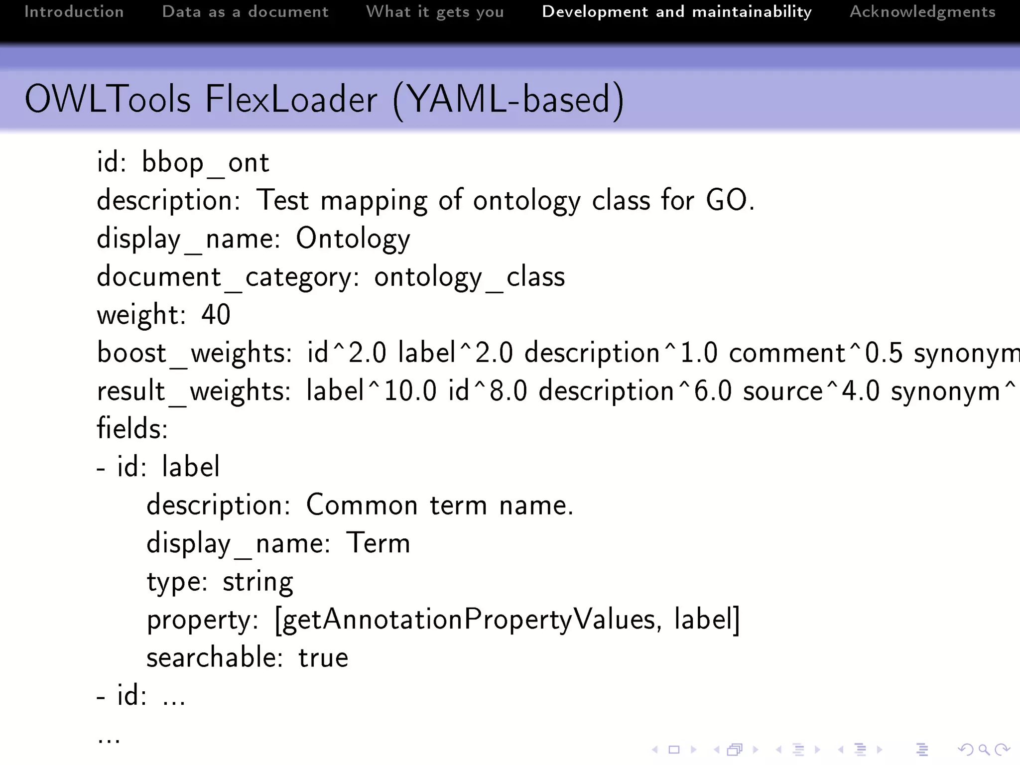 Introduction   Data as a document   What it gets you   Development and maintainability   Acknowledgments



OWLTools FlexLoader (YAML-based)
        idX ˜˜op•ont
        des™riptionX „est m—pping of ontology ™l—ss for qyF
        displ—y•n—meX yntology
        do™ument•™—tegoryX ontology•™l—ss
        weightX RH
        ˜oost•weightsX id”PFH l—˜el”PFH des™ription”IFH ™omment”HFS synonym
        result•weightsX l—˜el”IHFH id”VFH des™ription”TFH sour™e”RFH synonym”Q
        (eldsX
        E idX l—˜el
             des™riptionX gommon term n—meF
             displ—y•n—meX „erm
             typeX string
             propertyX ‘getennot—tion€roperty†—luesD l—˜el“
             se—r™h—˜leX true
        E idX FFF
        FFF
 