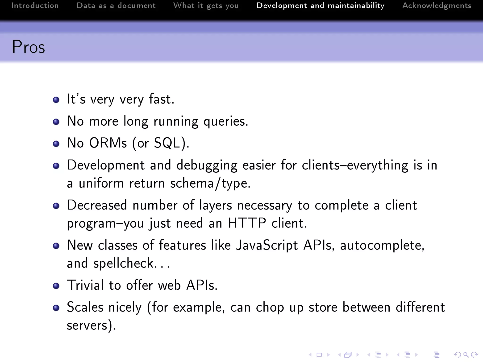 Introduction    Data as a document   What it gets you   Development and maintainability   Acknowledgments



Pros

               st9s very very f—stF
               xo more long running queriesF
               xo y‚ws @or ƒvAF
               hevelopment —nd de˜ugging e—sier for ™lients!everything is in
               — uniform return s™hem—GtypeF
               he™re—sed num˜er of l—yers ne™ess—ry to ™omplete — ™lient
               progr—m!you just need —n r„„€ ™lientF
               xew ™l—sses of fe—tures like t—v—ƒ™ript e€ssD —uto™ompleteD
               —nd spell™he™kF F F
               „rivi—l to o'er we˜ e€ssF
               ƒ™—les ni™ely @for ex—mpleD ™—n ™hop up store ˜etween di'erent
               serversAF
 