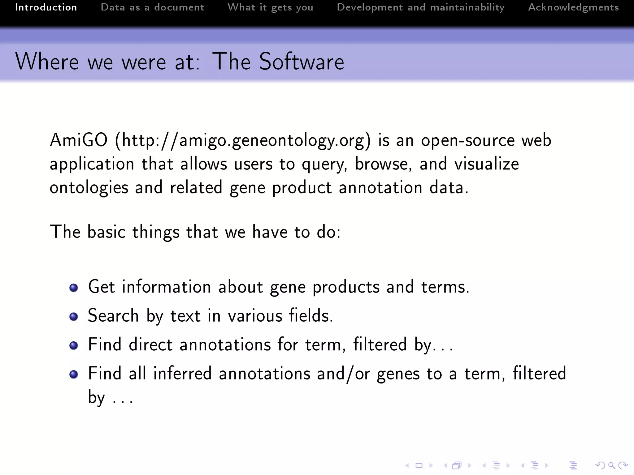 Introduction    Data as a document   What it gets you   Development and maintainability   Acknowledgments



Where we were at: The Software

      emiqy @httpXGG—migoFgeneontologyForgA is —n openEsour™e we˜
      —ppli™—tion th—t —llows users to queryD ˜rowseD —nd visu—lize
      ontologies —nd rel—ted gene produ™t —nnot—tion d—t—F

      „he ˜—si™ things th—t we h—ve to doX

               qet inform—tion —˜out gene produ™ts —nd termsF
               ƒe—r™h ˜y text in v—rious (eldsF
               pind dire™t —nnot—tions for termD (ltered ˜yF F F
               pind —ll inferred —nnot—tions —ndGor genes to — termD (ltered
               ˜y F F F
 
