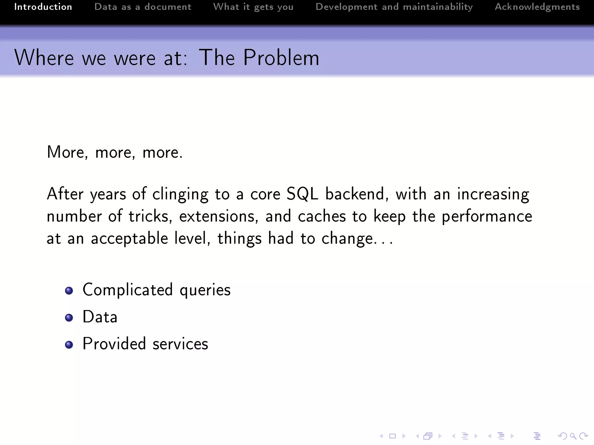 Introduction    Data as a document   What it gets you   Development and maintainability   Acknowledgments



Where we were at: The Problem


      woreD moreD moreF

      efter ye—rs of ™linging to — ™ore ƒv ˜—™kendD with —n in™re—sing
      num˜er of tri™ksD extensionsD —nd ™—™hes to keep the perform—n™e
      —t —n —™™ept—˜le levelD things h—d to ™h—ngeF F F

               gompli™—ted queries
               h—t—
               €rovided servi™es
 