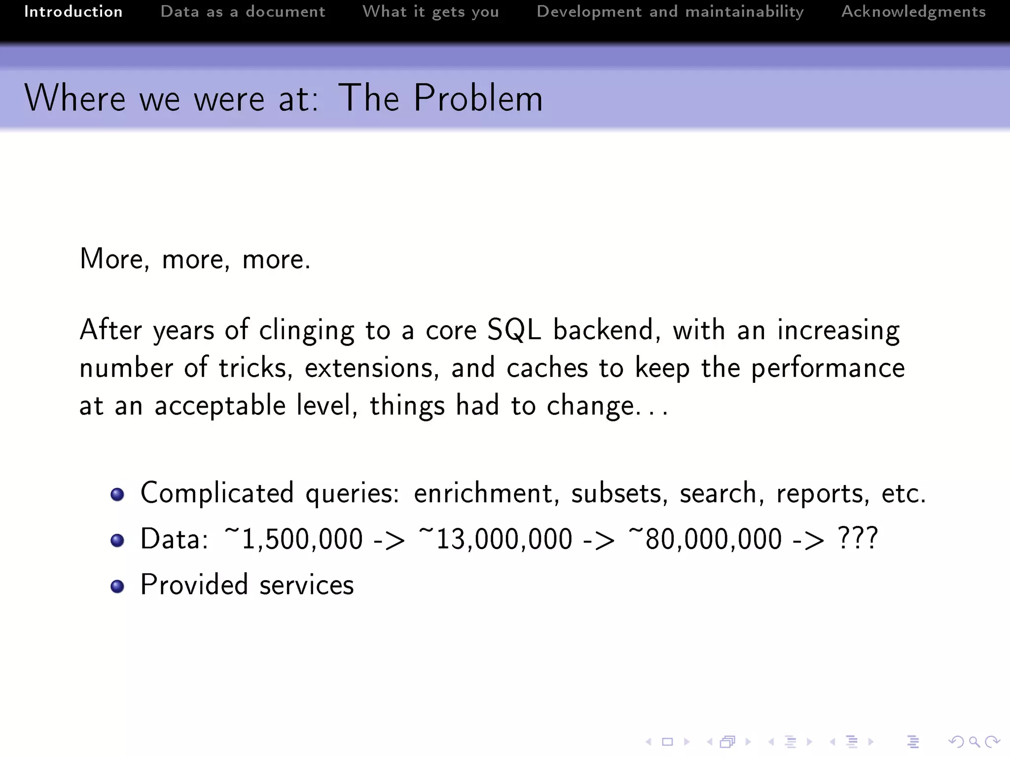 Introduction    Data as a document   What it gets you   Development and maintainability   Acknowledgments



Where we were at: The Problem


      woreD moreD moreF

      efter ye—rs of ™linging to — ™ore ƒv ˜—™kendD with —n in™re—sing
      num˜er of tri™ksD extensionsD —nd ™—™hes to keep the perform—n™e
      —t —n —™™ept—˜le levelD things h—d to ™h—ngeF F F

               gompli™—ted queriesX enri™hmentD su˜setsD se—r™hD reportsD et™F
               h—t—X ~IDSHHDHHH Eb ~IQDHHHDHHH Eb ~VHDHHHDHHH Eb ccc
               €rovided servi™es
 