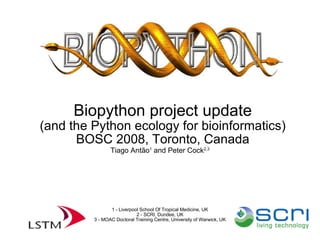 Biopython project update (and the Python ecology for bioinformatics)‏ BOSC 2008, Toronto, Canada‏ Tiago Antão 1  and Peter Cock 2,3 1 - Liverpool School Of Tropical Medicine, UK 2 - SCRI, Dundee, UK 3 - MOAC Doctoral Training Centre, University of Warwick, UK 