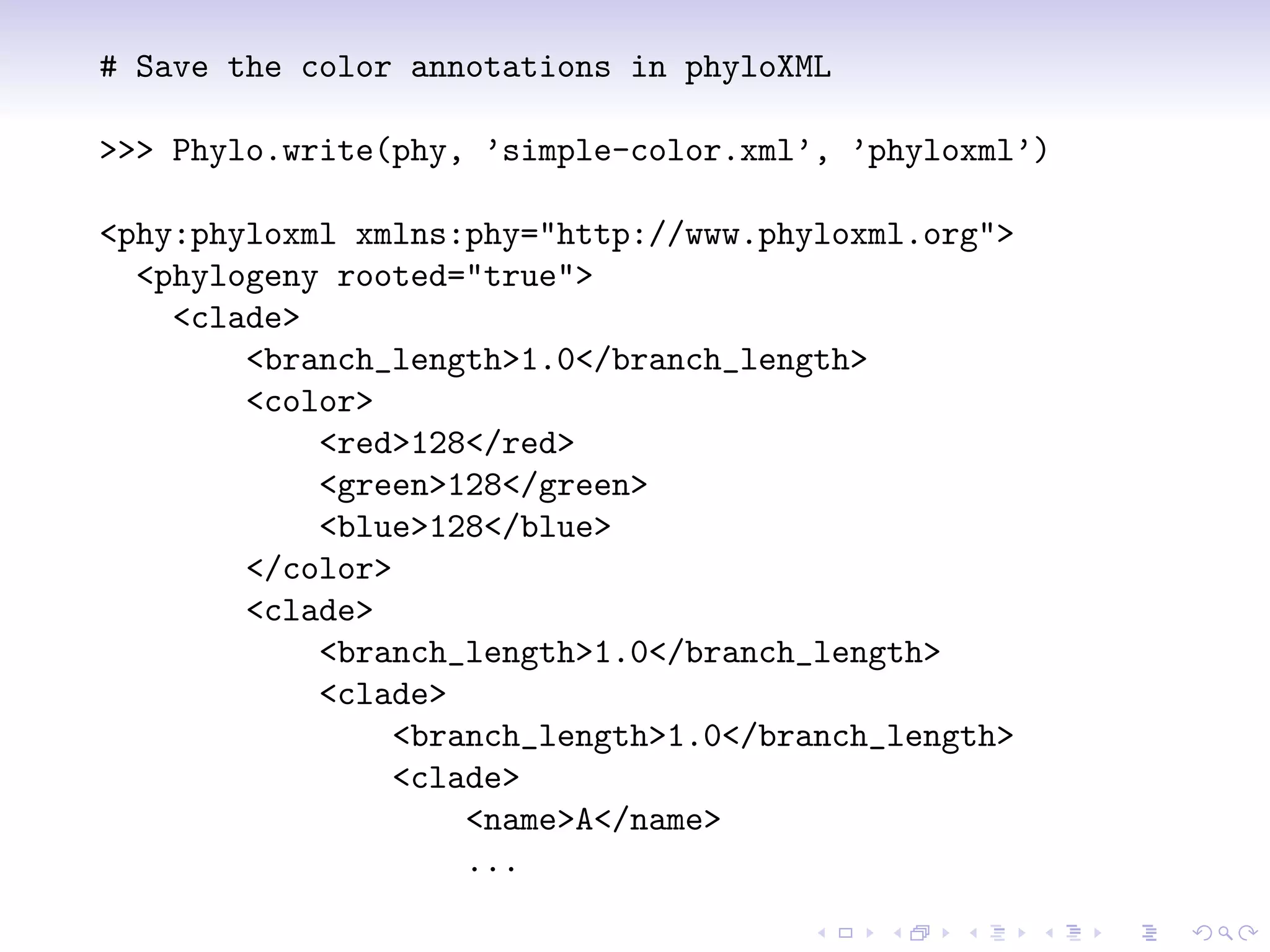 # Save the color annotations in phyloXML

>>> Phylo.write(phy, ’simple-color.xml’, ’phyloxml’)

<phy:phyloxml xmlns:phy="http://www.phyloxml.org">
  <phylogeny rooted="true">
    <clade>
        <branch_length>1.0</branch_length>
        <color>
            <red>128</red>
            <green>128</green>
            <blue>128</blue>
        </color>
        <clade>
            <branch_length>1.0</branch_length>
            <clade>
                 <branch_length>1.0</branch_length>
                 <clade>
                     <name>A</name>
                     ...
 