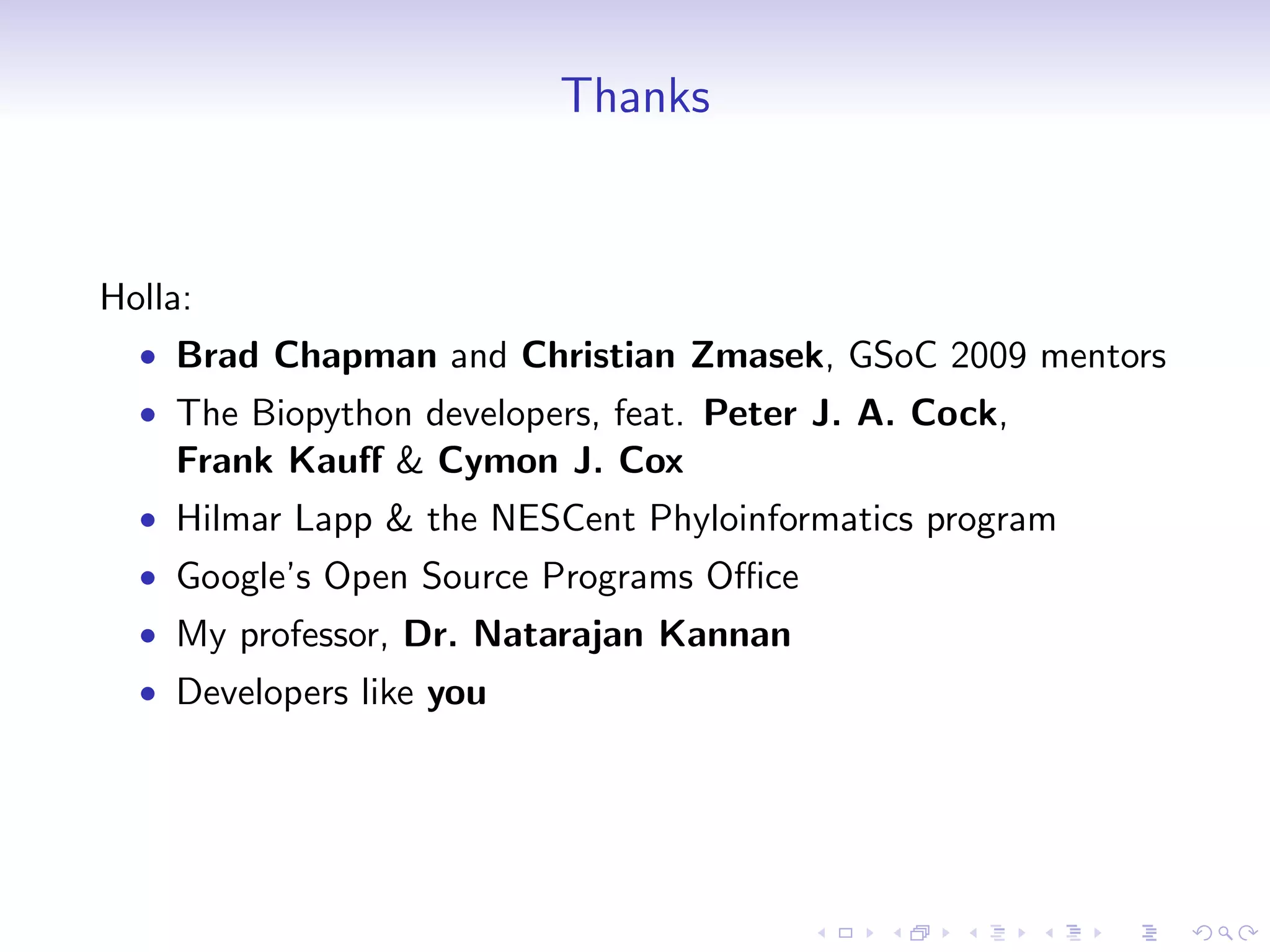 Thanks


Holla:
  • Brad Chapman and Christian Zmasek, GSoC 2009 mentors
  • The Biopython developers, feat. Peter J. A. Cock,
    Frank Kauﬀ & Cymon J. Cox
  • Hilmar Lapp & the NESCent Phyloinformatics program
  • Google’s Open Source Programs Oﬃce
  • My professor, Dr. Natarajan Kannan
  • Developers like you
 