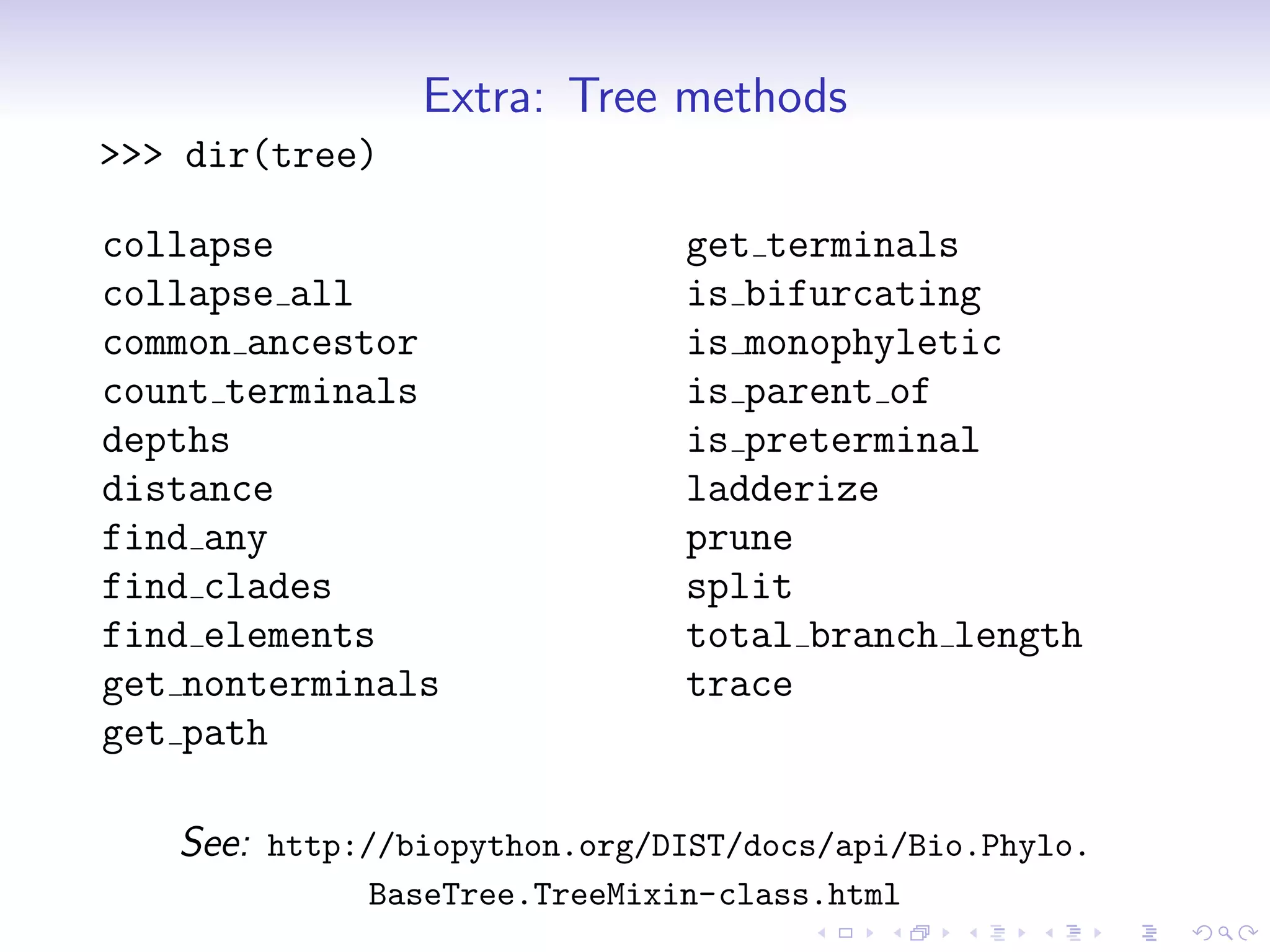Extra: Tree methods
>>> dir(tree)

collapse                      get terminals
collapse all                  is bifurcating
common ancestor               is monophyletic
count terminals               is parent of
depths                        is preterminal
distance                      ladderize
find any                      prune
find clades                   split
find elements                 total branch length
get nonterminals              trace
get path

   See: http://biopython.org/DIST/docs/api/Bio.Phylo.
             BaseTree.TreeMixin-class.html
 