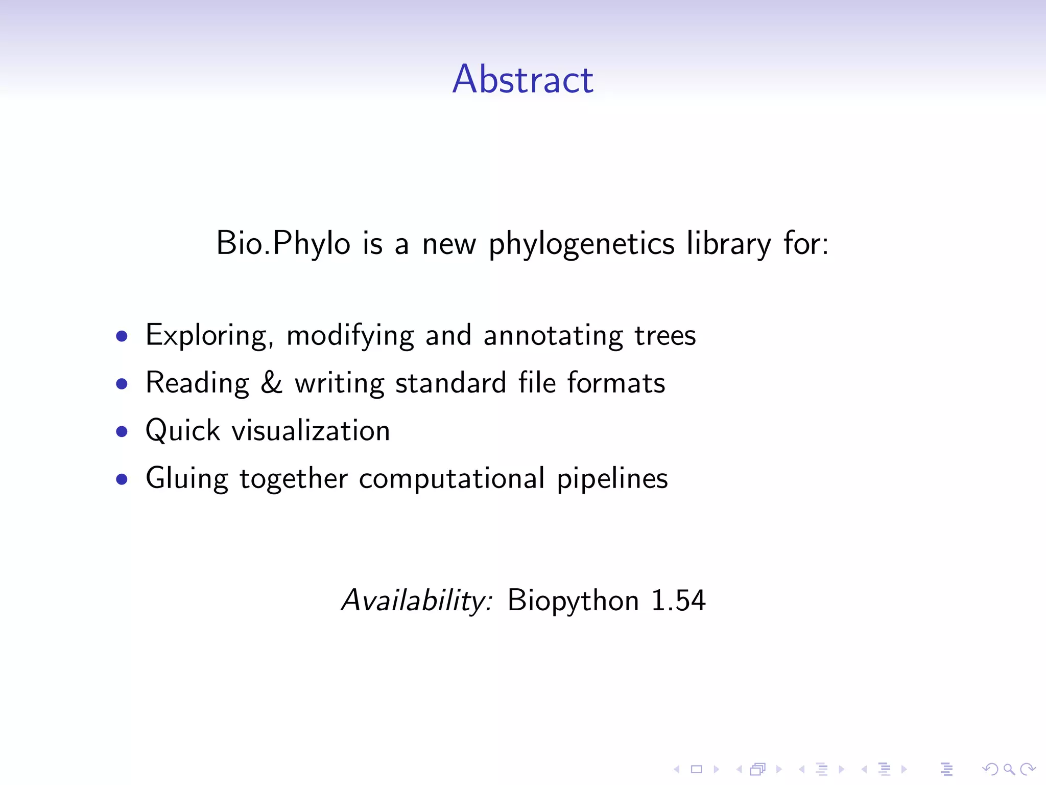 Abstract


       Bio.Phylo is a new phylogenetics library for:

• Exploring, modifying and annotating trees
• Reading & writing standard ﬁle formats
• Quick visualization
• Gluing together computational pipelines



                 Availability: Biopython 1.54
 