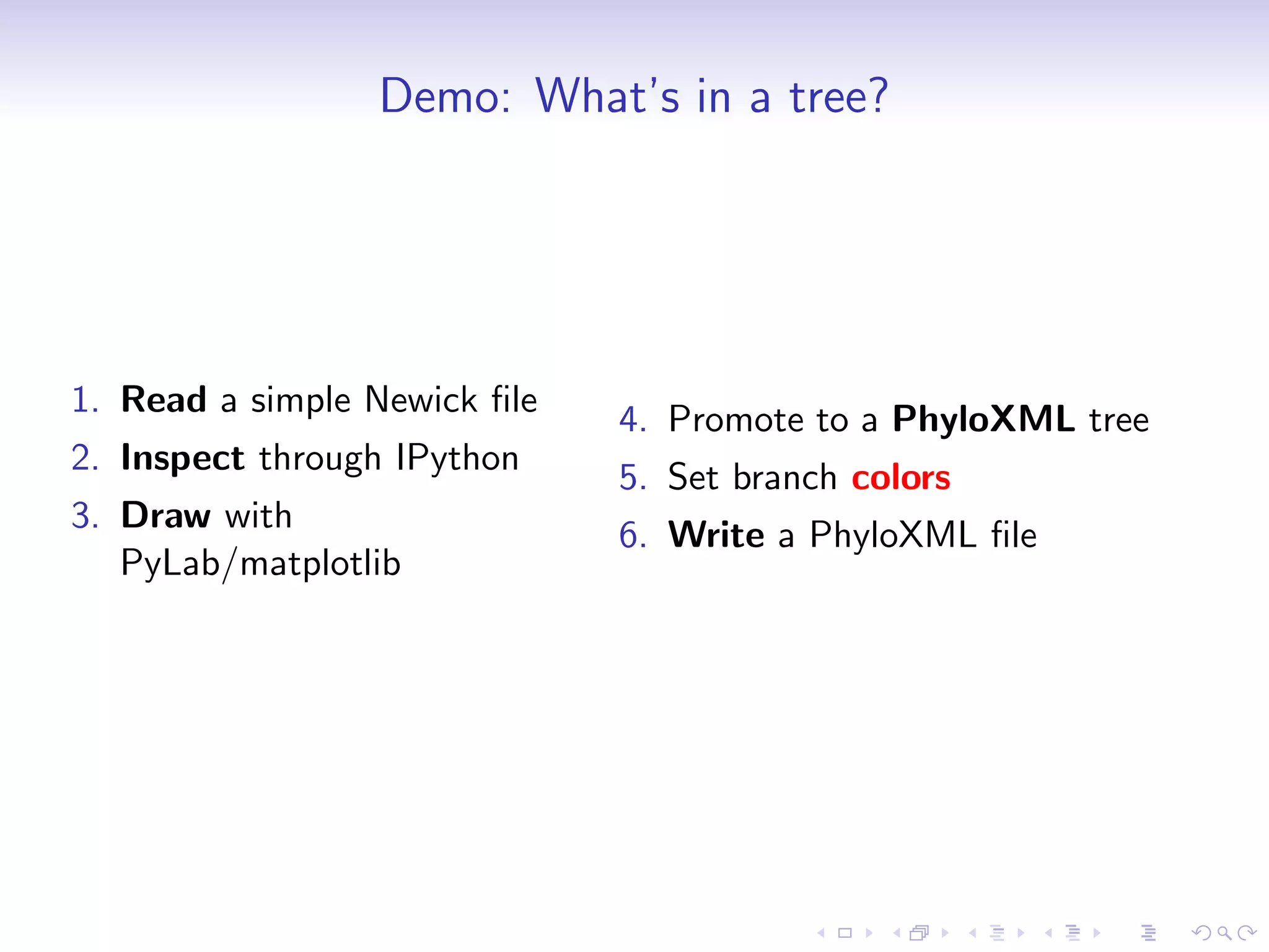 Demo: What’s in a tree?




1. Read a simple Newick ﬁle
                              4. Promote to a PhyloXML tree
2. Inspect through IPython
                              5. Set branch colors
3. Draw with
                              6. Write a PhyloXML ﬁle
   PyLab/matplotlib
 