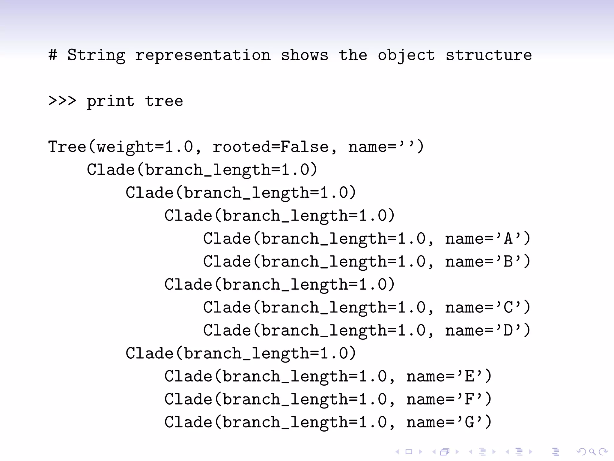 # String representation shows the object structure

>>> print tree

Tree(weight=1.0, rooted=False, name=’’)
    Clade(branch_length=1.0)
        Clade(branch_length=1.0)
            Clade(branch_length=1.0)
                Clade(branch_length=1.0, name=’A’)
                Clade(branch_length=1.0, name=’B’)
            Clade(branch_length=1.0)
                Clade(branch_length=1.0, name=’C’)
                Clade(branch_length=1.0, name=’D’)
        Clade(branch_length=1.0)
            Clade(branch_length=1.0, name=’E’)
            Clade(branch_length=1.0, name=’F’)
            Clade(branch_length=1.0, name=’G’)
 