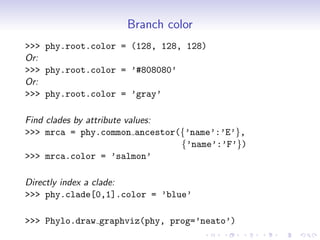 Branch color
>>> phy.root.color = (128, 128, 128)
Or:
>>> phy.root.color = ’#808080’
Or:
>>> phy.root.color = ’gray’

Find clades by attribute values:
>>> mrca = phy.common ancestor({’name’:’E’},
                                 {’name’:’F’})
>>> mrca.color = ’salmon’

Directly index a clade:
>>> phy.clade[0,1].color = ’blue’

>>> Phylo.draw graphviz(phy, prog=’neato’)
 