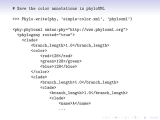 # Save the color annotations in phyloXML

>>> Phylo.write(phy, ’simple-color.xml’, ’phyloxml’)

<phy:phyloxml xmlns:phy="http://www.phyloxml.org">
  <phylogeny rooted="true">
    <clade>
        <branch_length>1.0</branch_length>
        <color>
            <red>128</red>
            <green>128</green>
            <blue>128</blue>
        </color>
        <clade>
            <branch_length>1.0</branch_length>
            <clade>
                 <branch_length>1.0</branch_length>
                 <clade>
                     <name>A</name>
                     ...
 