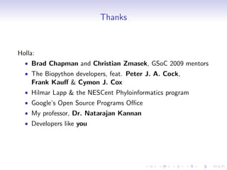 Thanks


Holla:
  • Brad Chapman and Christian Zmasek, GSoC 2009 mentors
  • The Biopython developers, feat. Peter J. A. Cock,
    Frank Kauﬀ & Cymon J. Cox
  • Hilmar Lapp & the NESCent Phyloinformatics program
  • Google’s Open Source Programs Oﬃce
  • My professor, Dr. Natarajan Kannan
  • Developers like you
 