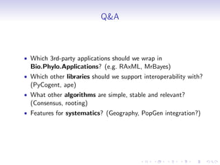 Q&A



• Which 3rd-party applications should we wrap in
  Bio.Phylo.Applications? (e.g. RAxML, MrBayes)
• Which other libraries should we support interoperability with?
  (PyCogent, ape)
• What other algorithms are simple, stable and relevant?
  (Consensus, rooting)
• Features for systematics? (Geography, PopGen integration?)
 