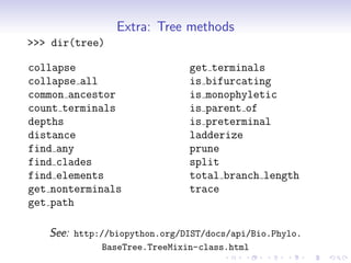 Extra: Tree methods
>>> dir(tree)

collapse                      get terminals
collapse all                  is bifurcating
common ancestor               is monophyletic
count terminals               is parent of
depths                        is preterminal
distance                      ladderize
find any                      prune
find clades                   split
find elements                 total branch length
get nonterminals              trace
get path

   See: http://biopython.org/DIST/docs/api/Bio.Phylo.
             BaseTree.TreeMixin-class.html
 
