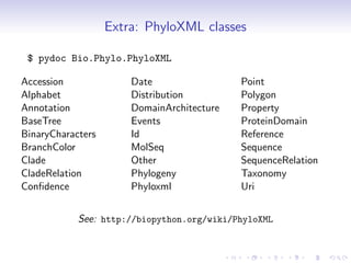 Extra: PhyloXML classes

 $ pydoc Bio.Phylo.PhyloXML

Accession              Date                 Point
Alphabet               Distribution         Polygon
Annotation             DomainArchitecture   Property
BaseTree               Events               ProteinDomain
BinaryCharacters       Id                   Reference
BranchColor            MolSeq               Sequence
Clade                  Other                SequenceRelation
CladeRelation          Phylogeny            Taxonomy
Conﬁdence              Phyloxml             Uri


            See: http://biopython.org/wiki/PhyloXML
 