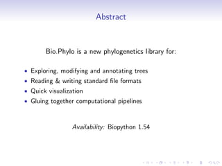 Abstract


       Bio.Phylo is a new phylogenetics library for:

• Exploring, modifying and annotating trees
• Reading & writing standard ﬁle formats
• Quick visualization
• Gluing together computational pipelines



                 Availability: Biopython 1.54
 