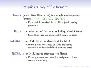 A quick survey of ﬁle formats

   Newick (a.k.a. New Hampshire) is a simple nested-parens
          format:    (A, (B, C), (D, E))
             • Extended & tweaked, led to NHX (and parsing
               problems)

   Nexus is a collection of formats, including Newick trees
             • More than just tree data. . . still tough to parse

PhyloXML is an XML-based replacement for NHX
             • Annotations formalized as XML elements;
               extensible with user-deﬁned element types

  NeXML is an XML-based successor to Nexus
             • Ontology-based — key-value assignments have
               semantic meaning
 