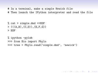 # In a terminal, make a simple Newick file
# Then launch the IPython interpreter and read the file


% cat > simple.dnd <<EOF
> (((A,B),(C,D)),(E,F,G))
> EOF

% ipython -pylab
>>> from Bio import Phylo
>>> tree = Phylo.read(’simple.dnd’, ’newick’)
 