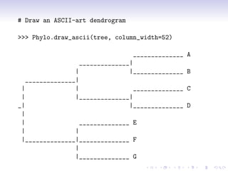 # Draw an ASCII-art dendrogram

>>> Phylo.draw_ascii(tree, column_width=52)

                                  ______________   A
                  ______________|
                 |               |______________   B
   ______________|
 |               |                ______________   C
 |               |______________|
_|                               |______________   D
 |
 |                 ______________ E
 |               |
 |______________|______________ F
                 |
                 |______________ G
 