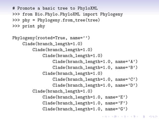 # Promote a basic tree to PhyloXML
>>> from Bio.Phylo.PhyloXML import Phylogeny
>>> phy = Phylogeny.from_tree(tree)
>>> print phy

Phylogeny(rooted=True, name=’’)
    Clade(branch_length=1.0)
        Clade(branch_length=1.0)
            Clade(branch_length=1.0)
                Clade(branch_length=1.0, name=’A’)
                Clade(branch_length=1.0, name=’B’)
            Clade(branch_length=1.0)
                Clade(branch_length=1.0, name=’C’)
                Clade(branch_length=1.0, name=’D’)
        Clade(branch_length=1.0)
            Clade(branch_length=1.0, name=’E’)
            Clade(branch_length=1.0, name=’F’)
            Clade(branch_length=1.0, name=’G’)
 