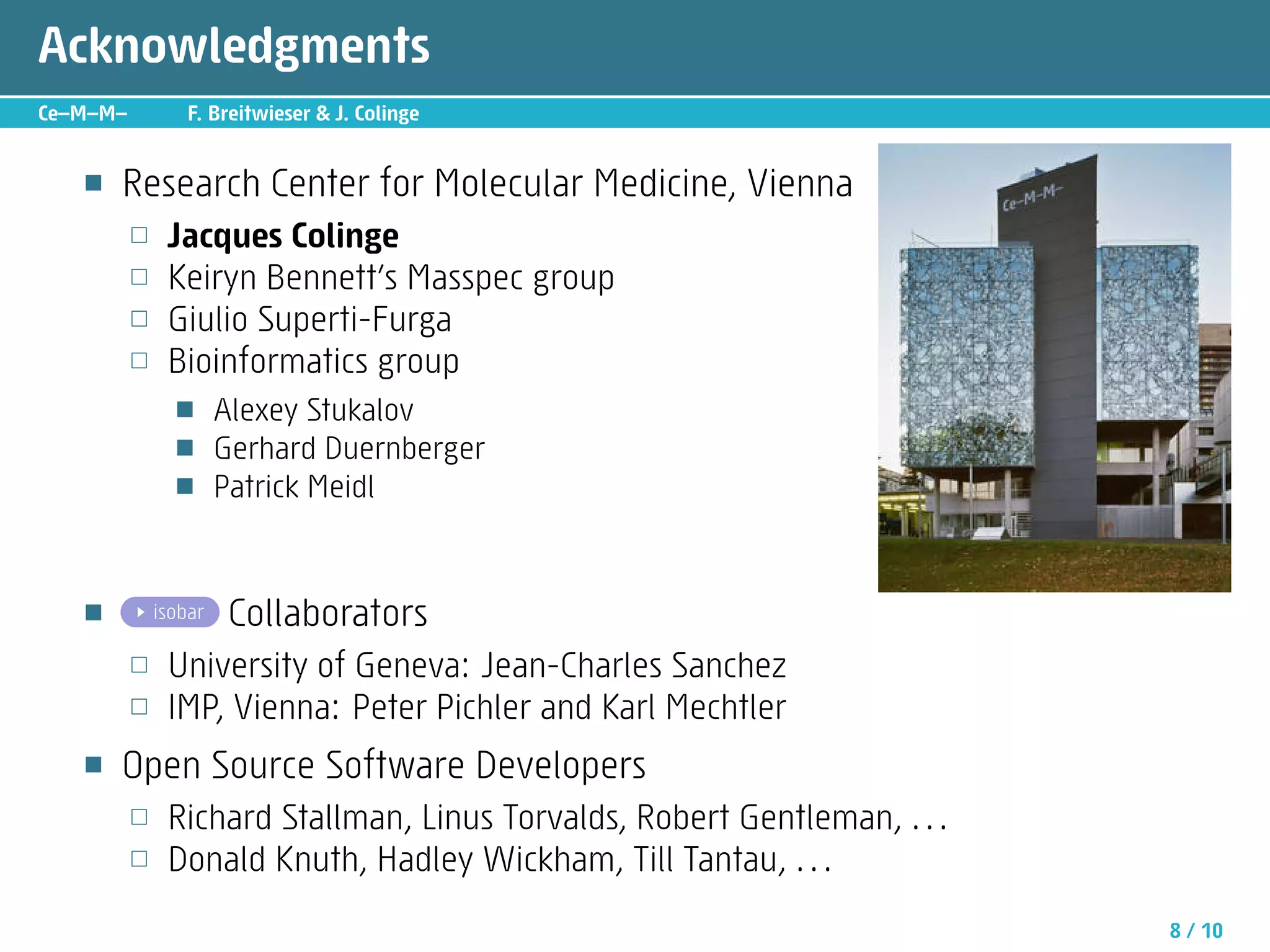 Acknowledgments
Ce—M—M—         F. Breitwieser  J. Colinge


   ■   Research Center for Molecular Medicine, Vienna
          □   Jacques Colinge
          □   Keiryn Bennett’s Masspec group
          □   Giulio Superti-Furga
          □   Bioinformatics group
               ■      Alexey Stukalov
               ■      Gerhard Duernberger
               ■      Patrick Meidl


   ■      .. isobar    Collaborators
          □   University of Geneva: Jean-Charles Sanchez
          □   IMP, Vienna: Peter Pichler and Karl Mechtler
   ■   Open Source Software Developers
          □   Richard Stallman, Linus Torvalds, Robert Gentleman, . . .
          □   Donald Knuth, Hadley Wickham, Till Tantau, . . .
                                                                          8 / 10
 