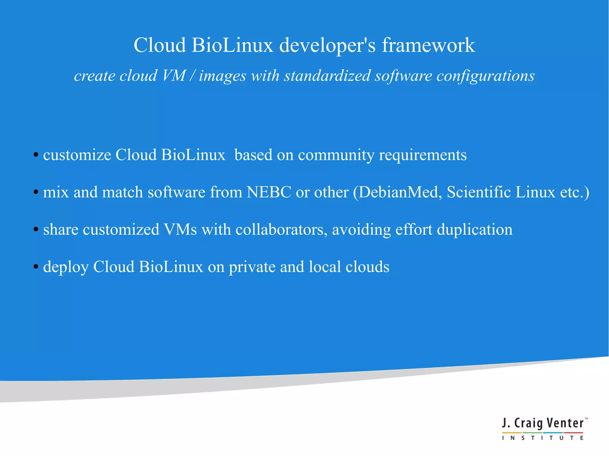 Cloud BioLinux developer's framework
        create cloud VM / images with standardized software configurations



●   customize Cloud BioLinux based on community requirements

●   mix and match software from NEBC or other (DebianMed, Scientific Linux etc.)

●   share customized VMs with collaborators, avoiding effort duplication

●   deploy Cloud BioLinux on private and local clouds
 